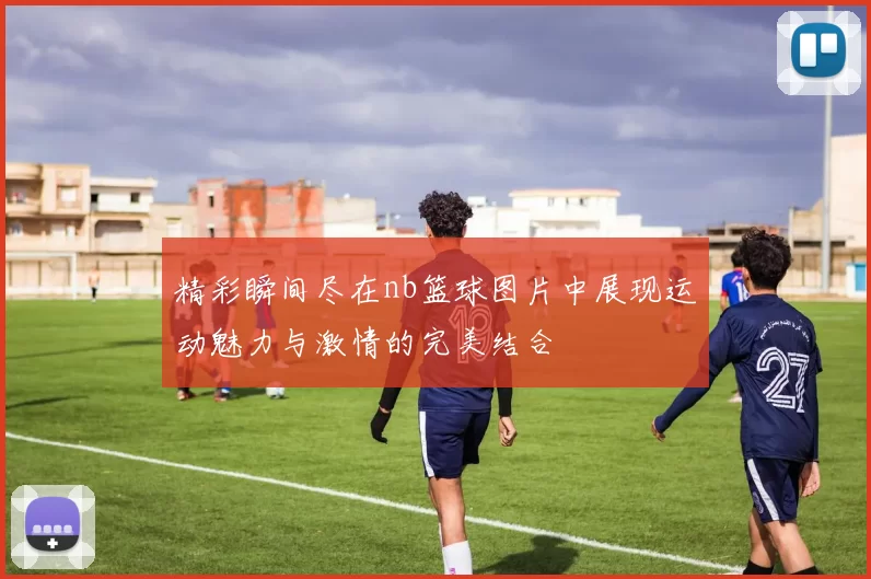 精彩瞬间尽在nb篮球图片中展现运动魅力与激情的完美结合