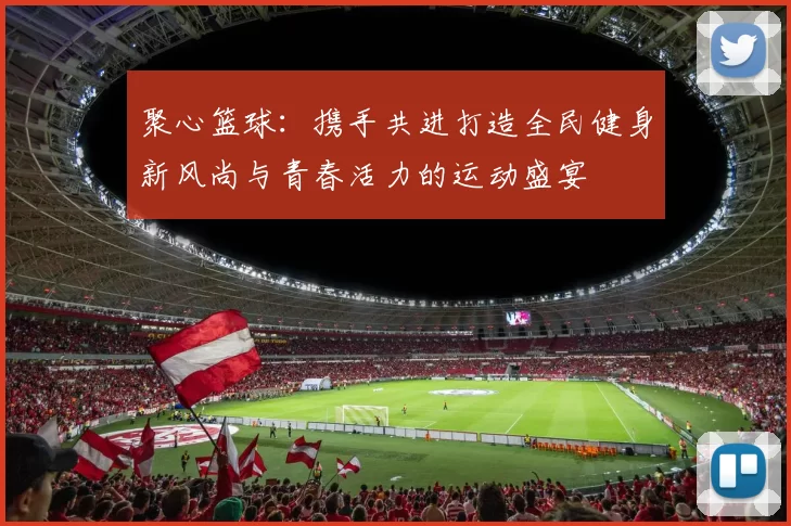 聚心篮球：携手共进打造全民健身新风尚与青春活力的运动盛宴