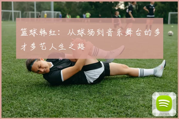 篮球韩红：从球场到音乐舞台的多才多艺人生之路