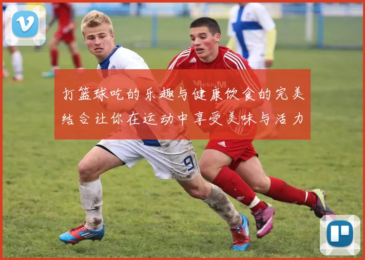 打篮球吃的乐趣与健康饮食的完美结合让你在运动中享受美味与活力