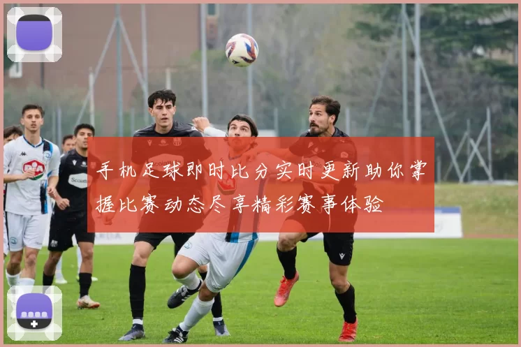手机足球即时比分实时更新助你掌握比赛动态尽享精彩赛事体验