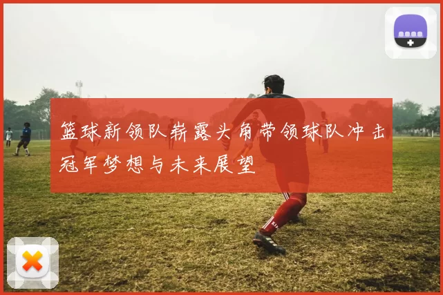 篮球新领队崭露头角带领球队冲击冠军梦想与未来展望