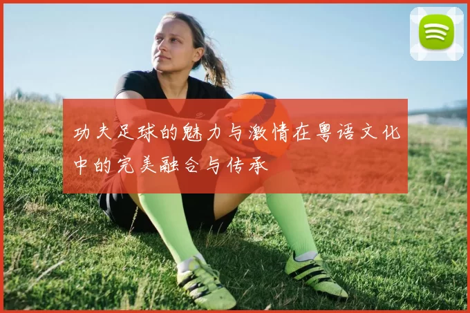 功夫足球的魅力与激情在粤语文化中的完美融合与传承